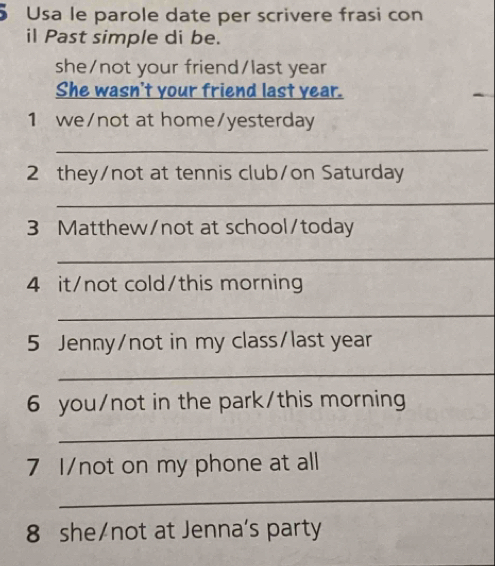 Usa le parole date per scrivere frasi con 
il Past simple di be. 
she/not your friend/last year 
She wasn't your friend last year. 
1 we/not at home/yesterday 
_ 
2 they/not at tennis club/on Saturday 
_ 
3 Matthew/not at school/today 
_ 
4 it/not cold/this morning 
_ 
5 Jenny/not in my class/last year 
_ 
6 you/not in the park/this morning 
_ 
7 I/not on my phone at all 
_ 
8 she/not at Jenna's party