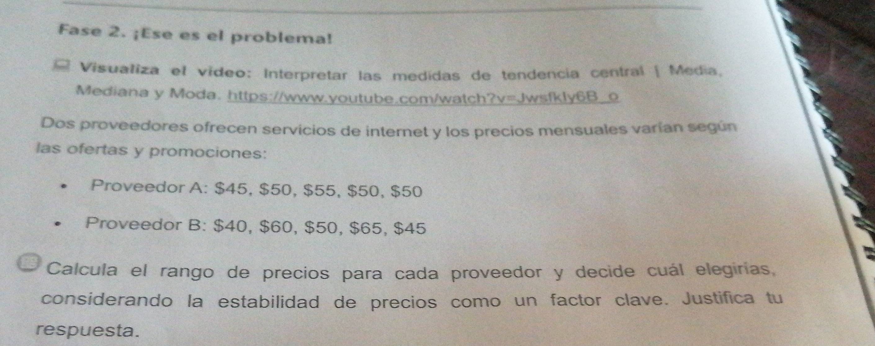 Fase 2. ¡Ese es el problema! 
Visualiza el vídeo: Interpretar las medidas de tendencia central | Media. 
Mediana y Moda. https://www.youtube.com/watch?v=Jwsfkly6B_o 
Dos proveedores ofrecen servicios de internet y los precios mensuales varían según 
las ofertas y promociones: 
Proveedor A: $45, $50, $55, $50, $50
Proveedor B: $40, $60, $50, $65, $45
Calcula el rango de precios para cada proveedor y decide cuál elegirías, 
considerando la estabilidad de precios como un factor clave. Justifica tu 
respuesta.