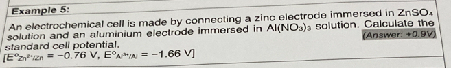 Example 5: 
An electrochemical cell is made by connecting a zinc electrode immersed in ZnSO₄
solution and an aluminium electrode immersed in Al(NO_3) solution. Calculate the 
standard cell potential. (Answer: +0.9V)
[E°Zn^(2+)/Zn=-0.76V,E°AI^(3+)/Al=-1.66V]