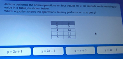 Jeremy performs the same operations on four values for x. He records each resulting y
value in a table, as shown below.
Which equation shows the operations Jeremy performs on z to get y?
y=2x+1 y=3x-1 y=x+3 y=4x-3