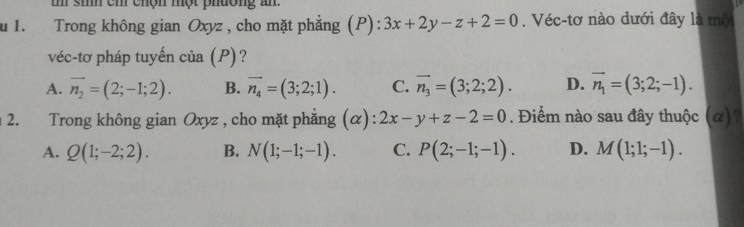 sih ch chộn một phường an.
u 1. Trong không gian Oxyz , cho mặt phẳng (P): 3x+2y-z+2=0. Véc-tơ nào dưới đây là mội
véc-tơ pháp tuyến của (P)?
A. vector n_2=(2;-1;2). B. vector n_4=(3;2;1). C. vector n_3=(3;2;2).
D. vector n_1=(3;2;-1). 
2. Trong không gian Oxyz , cho mặt phẳng (α): 2x-y+z-2=0. Điểm nào sau đây thuộc (α)?
A. Q(1;-2;2). B. N(1;-1;-1). C. P(2;-1;-1). D. M(1;1;-1).