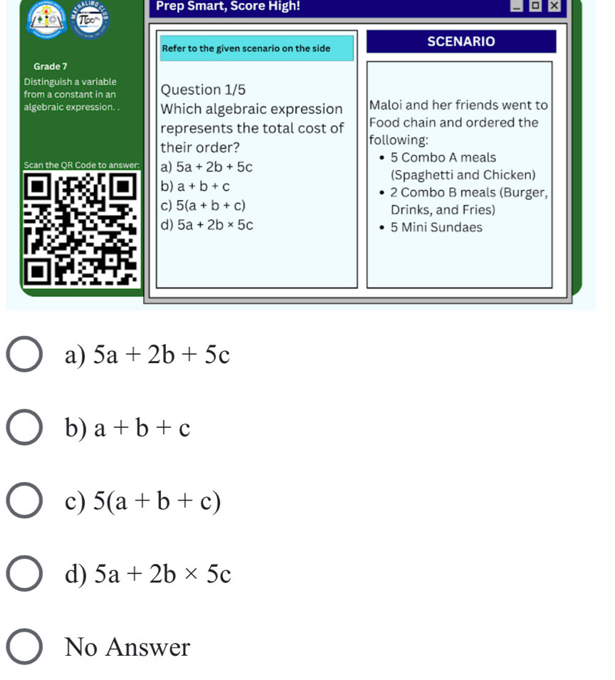 Prep Smart, Score High! ×
SCENARIO
Refer to the given scenario on the side
Grade 7
Distinguish a variable Question 1/5
from a constant in an
algebraic expression. . Which algebraic expression Maloi and her friends went to
represents the total cost of Food chain and ordered the
their order?
following:
5 Combo A meals
Scan the QR Code to answer: a) 5a+2b+5c
(Spaghetti and Chicken)
b) a+b+c 2 Combo B meals (Burger,
c) 5(a+b+c) Drinks, and Fries)
d) 5a+2b* 5c 5 Mini Sundaes
a) 5a+2b+5c
b) a+b+c
c) 5(a+b+c)
d) 5a+2b* 5c
No Answer