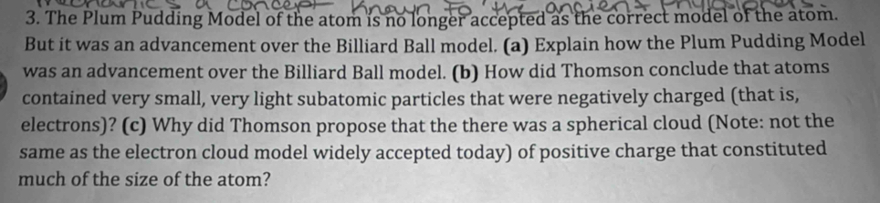 The Plum Pudding Model of the atom is no longer accepted as the correct model of the atom. 
But it was an advancement over the Billiard Ball model. (a) Explain how the Plum Pudding Model 
was an advancement over the Billiard Ball model. (b) How did Thomson conclude that atoms 
contained very small, very light subatomic particles that were negatively charged (that is, 
electrons)? (c) Why did Thomson propose that the there was a spherical cloud (Note: not the 
same as the electron cloud model widely accepted today) of positive charge that constituted 
much of the size of the atom?