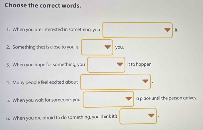 Choose the correct words. 
1. When you are interested in something, you it. 
2. Something that is close to you is you. 
3. When you hope for something, you it to happen. 
4. Many people feel excited about 
5. When you wait for someone, you a place until the person arrives. 
6. When you are afraid to do something, you think it’s