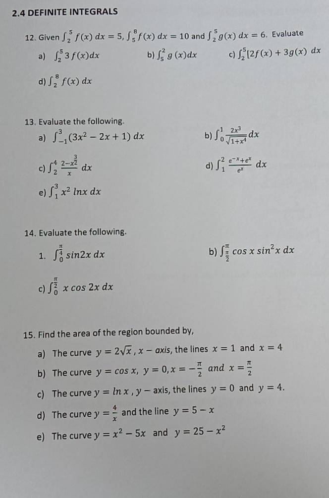 2.4 DEFINITE INTEGRALS
12. Given ∈t _2^(5f(x)dx=5,∈t _5^8f(x)dx=10 and ∈t _2^5g(x)dx=6 Evaluate
a) ∈t _2^53f(x)dx b) ∈t _5^2g(x)dx c) ∈t _2^5[2f(x)+3g(x)dx
d) ∈t _2^8f(x)dx
13. Evaluate the following.
a) ∈t _(-1)^3(3x^2)-2x+1)dx b) ∈t _0^(1frac 2x^3)sqrt(1+x^4)dx
c) ∈t _2^(4frac 2-x^frac 3)2xdx ∈t _1^(2frac e^-x)+e^xe^xdx
d)
e) ∈t _1^(3x^2)ln xdx
14. Evaluate the following.
b)
1. ∈t _0^((frac π)4)sin 2xdx ∈t _ π /2 ^π cos xsin^2xdx
c) ∈t _0^((frac π)2)xcos 2xdx
15. Find the area of the region bounded by,
a) The curve y=2sqrt(x),x-axis , the lines x=1 and x=4
b) The curve y=cos x,y=0,x=- π /2  and x= π /2 
c) The curve y=ln x,y-axis , the lines y=0 and y=4.
d) The curve y= 4/x  and the line y=5-x
e) The curve y=x^2-5x and y=25-x^2