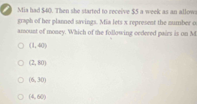 Mia had $40. Then she started to receive $5 a week as an allow
graph of her planned savings. Mia lets x represent the number o
amount of money. Which of the following ordered pairs is on M
(1,40)
(2,80)
(6,30)
(4,60)