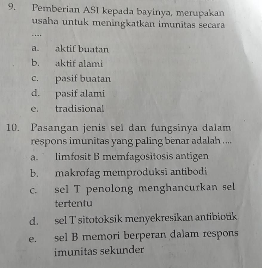 Pemberian ASI kepada bayinya, merupakan
usaha untuk meningkatkan imunitas secara
…
a. aktif buatan
b. aktif alami
c. pasif buatan
d. pasif alami
e. tradisional
10. Pasangan jenis sel dan fungsinya dalam
respons imunitas yang paling benar adalah ....
a. ` limfosit B memfagositosis antigen
b. makrofag memproduksi antibodi
c. sel T penolong menghancurkan sel
tertentu
d. sel T sitotoksik menyekresikan antibiotik
e. sel B memori berperan dalam respons
imunitas sekunder