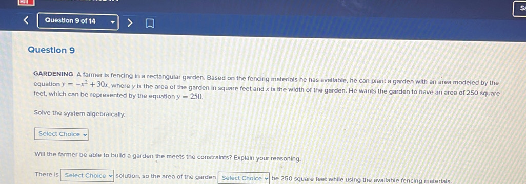 GARDENING A farmer is fencing in a rectangular garden. Based on the fencing materials he has available, he can plant a garden with an area modeled by the 
equation y=-x^2+30x , where y is the area of the garden in square feet and x is the width of the garden. He wants the garden to have an area of 250 square
feet, which can be represented by the equation y=250. 
Solve the system algebraically. 
Select Choice 
Will the farmer be able to build a garden the meets the constraints? Explain your reasoning. 
There is Select Choice ν solution, so the area of the garden Select Choice be 250 square feet while using the available fencing materials.