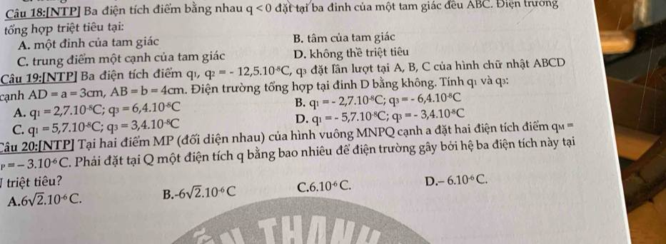 [NTP] Ba điện tích điểm bằng nhau q<0</tex> đặt tại ba đinh của một tam giác đều ABC. Điện trường
t ổng hợp triệt tiêu tại:
A. một đỉnh của tam giác B. tâm của tam giác
C. trung điểm một cạnh của tam giác D. không thề triệt tiêu
Câu 19:[NTP] Ba điện tích điểm qi, q_2=-12,5.10^(-8)C, -    đặt lân lượt tại A, B, C của hình chữ nhật ABCD
cạnh AD=a=3cm,AB=b=4cm. Điện trường tổng hợp tại đỉnh D bằng không. Tính q1 và q::
B.
A. q_1=2,7.10^(-8)C;q_3=6,4.10^(-8)C q_1=-2,7.10^(-8)C;q_3=-6,4.10^(-8)C
C. q_1=5,7.10^(-8)C;q_3=3,4.10^(-8)C
D. q_1=-5,7.10^(-8)C;q_3=-3,4.10^(-8)C
Câu 20:[NTP] Tại hai điểm MP (đối diện nhau) của hình vuông MNPQ cạnh a đặt hai điện tích điểm q ==
P=-3.10^(-6)C T. Phải đặt tại Q một điện tích q bằng bao nhiêu để điện trường gây bởi hệ ba điện tích này tại
I triệt tiêu? D. -6.10^(-6)C.
A. 6sqrt(2).10^(-6)C. -6sqrt(2).10^(-6)C C. 6.10^(-6)C.
B.