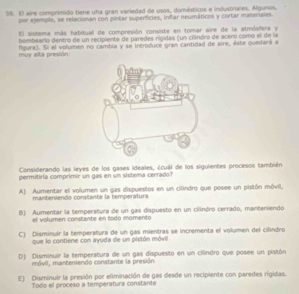 El aire comprimido tiene una gran variedad de usos, domésticos e industriales. Algunos,
por ejemplo, se relacionan con pintar superficies, inflar neumáticos y cortar materiales.
El sistema más habitual de compresión consiste en tomar aire de la atmósfera y
bombearlo dentro de un recipiente de paredes rígidas (un cilíndro de acero como el de la
figura). Si el volumen no cambia y se introduce gran cantidad de aire, éste quedará a
muy alta presión:
Considerando las leyes de los gases ideales, ¿cuál de los siguientes procesos también
permitiría comprimir un gas en un sistema cerrado?
A) Aumentar el volumen un gas dispuestos en un cilindro que posee un pistón móvil,
manteniendo constante la temperatura
B) Aumentar la temperatura de un gas dispuesto en un cilindro cerrado, manteniendo
el volumen constante en todo momento
C) Disminuir la temperatura de un gas mientras se incrementa el volumen del cilindro
que lo contiene con ayuda de un pistón móvil
D) Disminuir la temperatura de un gas dispuesto en un cilindro que posee un pistón
móvil, manteniendo constante la presión
E) Disminuir la presión por eliminación de gas desde un recipiente con paredes rígidas.
Todo el proceso a temperatura constante