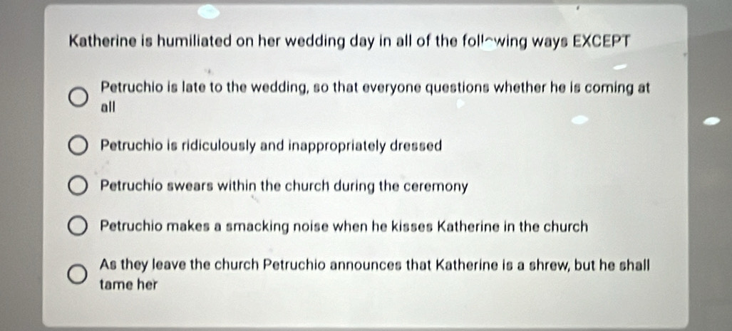 Katherine is humiliated on her wedding day in all of the foll~wing ways EXCEPT
Petruchio is late to the wedding, so that everyone questions whether he is coming at
all
Petruchio is ridiculously and inappropriately dressed
Petruchio swears within the church during the ceremony
Petruchio makes a smacking noise when he kisses Katherine in the church
As they leave the church Petruchio announces that Katherine is a shrew, but he shall
tame her