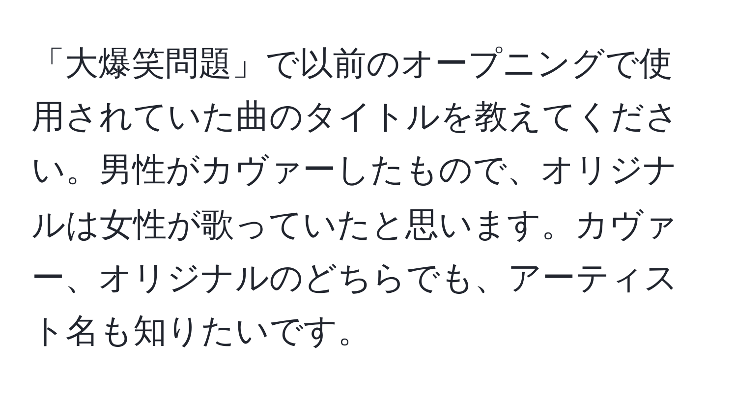 「大爆笑問題」で以前のオープニングで使用されていた曲のタイトルを教えてください。男性がカヴァーしたもので、オリジナルは女性が歌っていたと思います。カヴァー、オリジナルのどちらでも、アーティスト名も知りたいです。