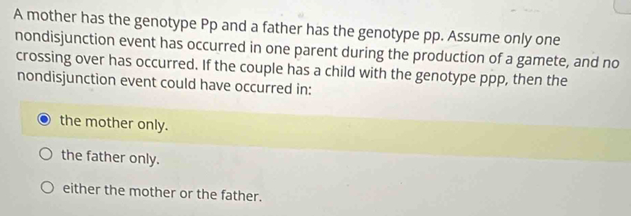 A mother has the genotype Pp and a father has the genotype pp. Assume only one
nondisjunction event has occurred in one parent during the production of a gamete, and no
crossing over has occurred. If the couple has a child with the genotype ppp, then the
nondisjunction event could have occurred in:
the mother only.
the father only.
either the mother or the father.