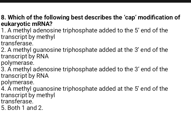 Which of the following best describes the ‘cap’ modification of
eukaryotic mRNA?
1. A methyl adenosine triphosphate added to the 5' end of the
transcript by methyl
transferase.
2. A methyl guanosine triphosphate added at the 3' end of the
transcript by RNA
polymerase.
3. A methyl adenosine triphosphate added to the 3' end of the
transcript by RNA
polymerase.
4. A methyl guanosine triphosphate added at the 5' end of the
transcript by methyl
transferase.
5. Both 1 and 2.