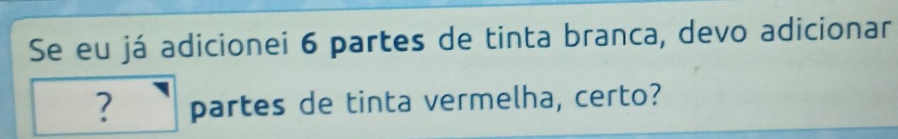 Se eu já adicionei 6 partes de tinta branca, devo adicionar 
? partes de tinta vermelha, certo?