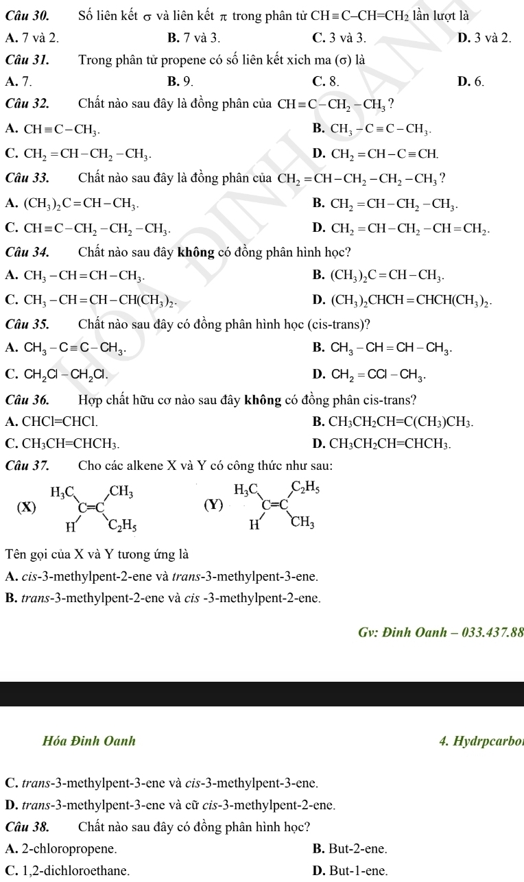 Số liên kết σ và liên kết π trong phân tử CHequiv C-CH=CH_2 lần lượt là
A. 7 và 2. B. 7 và 3. C. 3 và 3. D. 3 và 2.
Câu 31. Trong phân tử propene có số liên kết xich ma (σ) là
A. 7. B. 9. C. 8. D. 6.
Câu 32. Chất nào sau đây là đồng phân của CHequiv C-CH_2-CH_3 ?
A. CHequiv C-CH_3. B. CH_3-Cequiv C-CH_3.
C. CH_2=CH-CH_2-CH_3. D. CH_2=CH-Cequiv CH.
Câu 33. Chất nào sau đây là đồng phân của CH_2=CH-CH_2-CH_2-CH_3 ?
A. (CH_3)_2C=CH-CH_3. B. CH_2=CH-CH_2-CH_3.
C. CHequiv C-CH_2-CH_2-CH_3. D. CH_2=CH-CH_2-CH=CH_2.
Câu 34.  Chất nào sau đây không có đồng phân hình học?
A. CH_3-CH=CH-CH_3. B. (CH_3)_2C=CH-CH_3.
C. CH_3-CH=CH-CH(CH_3)_2. D. (CH_3)_2CHCH=CHCH(CH_3)_2.
Câu 35. Chất nào sau đây có đồng phân hình học (cis-trans)?
A. CH_3-Cequiv C-CH_3. B. CH_3-CH=CH-CH_3.
C. CH_2Cl-CH_2Cl. D. CH_2=CCl-CH_3.
Câu 36. Hợp chất hữu cơ nào sau đây không có đồng phân cis-trans?
A. CHCl=CHCl. B. CH_3CH_2CH=C(CH_3)CH_3.
C. CH_3CH=CHCH_3. D. CH_3CH_2CH=CHCH_3.
Câu 37. Cho các alkene X và Y có công thức như sau:
(X) beginarrayr H_3C Hendarray C=C_c_2H_5 (Y) beginarrayr H_3C Hendarray C=C_CH_3^C_2H_5
Tên gọi của X và Y tưong ứng là
A. cis-3-methylpent-2-ene và trans-3-methylpent-3-ene.
B. trans-3-methylpent-2-ene và cis -3-methylpent-2-ene.
Gv: Đinh Oanh - 033.437.88
Hóa Đinh Oanh 4. Hydrpcarbo
C. trans-3-methylpent-3-ene và cis-3-methylpent-3-ene.
D. trans-3-methylpent-3-ene và cữ cis-3-methylpent-2-ene.
Câu 38. Chất nào sau đây có đồng phân hình học?
A. 2-chloropropene. B. But-2-ene.
C. 1,2-dichloroethane. D. But-1-ene.