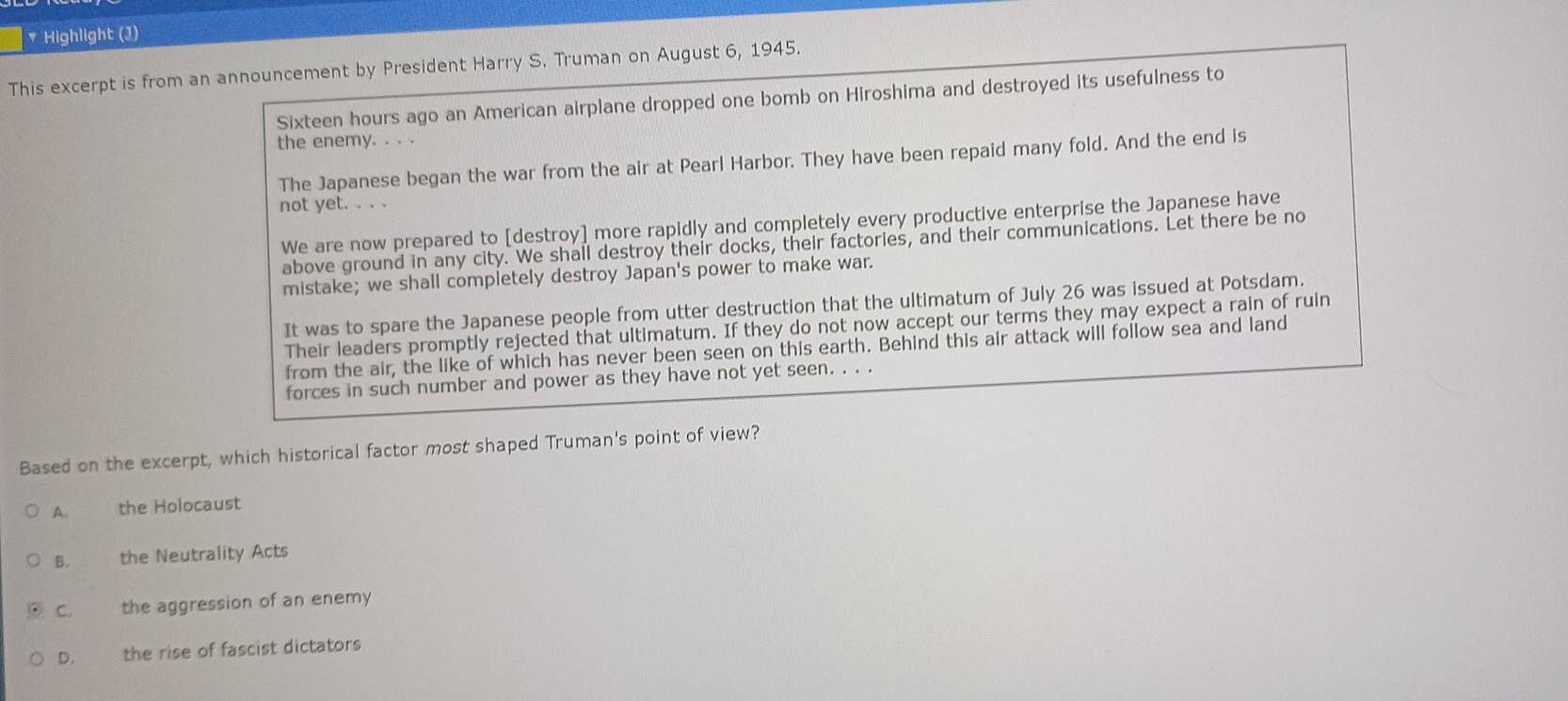 Highlight (1)
This excerpt is from an announcement by President Harry S. Truman on August 6, 1945.
Sixteen hours ago an American airplane dropped one bomb on Hiroshima and destroyed its usefulness to
the enemy. . . .
The Japanese began the war from the air at Pearl Harbor. They have been repaid many fold. And the end is
not yet. . . .
We are now prepared to [destroy] more rapidly and completely every productive enterprise the Japanese have
above ground in any city. We shall destroy their docks, their factories, and their communications. Let there be no
mistake; we shall completely destroy Japan's power to make war.
It was to spare the Japanese people from utter destruction that the ultimatum of July 26 was issued at Potsdam.
Their leaders promptly rejected that ultimatum. If they do not now accept our terms they may expect a rain of ruin
from the air, the like of which has never been seen on this earth. Behind this air attack will follow sea and land
forces in such number and power as they have not yet seen. . . .
Based on the excerpt, which historical factor most shaped Truman's point of view?
A. the Holocaust
B. the Neutrality Acts
C. the aggression of an enemy
D. the rise of fascist dictators