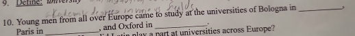 Detine: unversh 
10. Young men from all over Europe came to study at the universities of Bologna in _, 
Paris in _, and Oxford in _. 
play a part at universities across Europe?