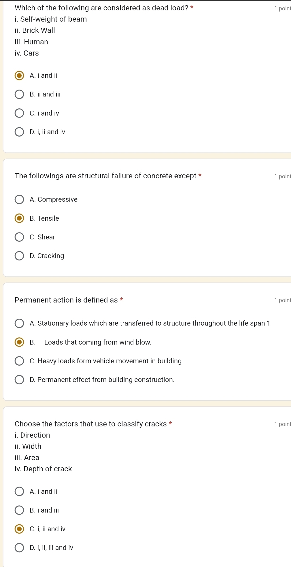 Which of the following are considered as dead load? * 1 poin
i. Self-weight of beam
ii. Brick Wall
iii. Human
iv. Cars
A. i and ii
B. ii and iii
C. i and iv
D. i, ii and iv
The followings are structural failure of concrete except * 1 point
A. Compressive
B. Tensile
C. Shear
D. Cracking
Permanent action is defined as * 1 point
A. Stationary loads which are transferred to structure throughout the life span 1
B. Loads that coming from wind blow.
C. Heavy loads form vehicle movement in building
D. Permanent effect from building construction.
Choose the factors that use to classify cracks * 1 point
i. Direction
ii. Width
iii. Area
iv. Depth of crack
A. i and ii
B. i and iii
C. i, ii and iv
D. i, ii, iii and iv