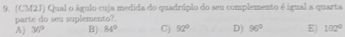 (CM2J) Qual o águlo cuja medida do quadrúplo do seu complemento é igual a quarta
parte do seu suplemento?
A) 36° B) 84° C) 92° D) 96° E) 102°