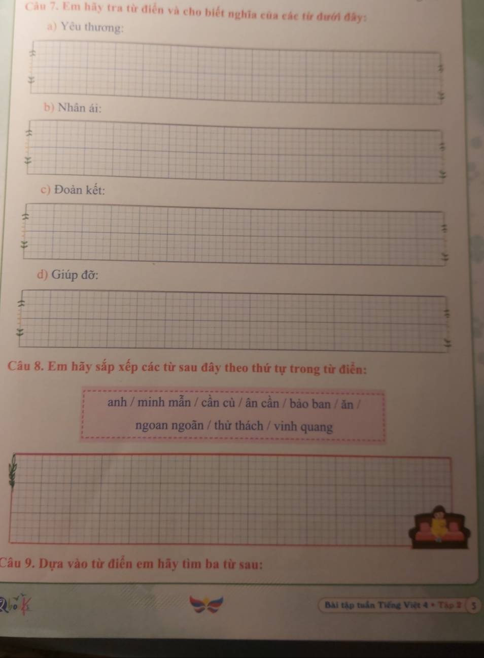 Em hãy tra từ điển và cho biết nghĩa của các từ đưới đây: 
a) Yêu thương: 
2 
= 
b) Nhân ái: 
: 
c) Đoàn kết: 
d) Giúp đỡ: 
Câu 8. Em hãy sắp xếp các từ sau đây theo thứ tự trong từ điển: 
anh / minh mẫn / cần cù / ân cần / bảo ban / ăn / 
ngoan ngoãn / thử thách / vinh quang 
Câu 9. Dựa vào từ điển em hãy tìm ba từ sau: 
Bài tập tuần Tiếng Việt 4 + Tập 2 ( 5