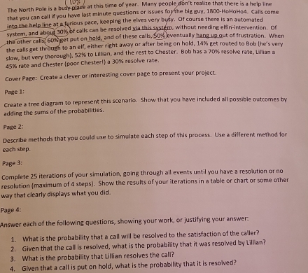 The North Pole is a busy place at this time of year. Many people don't realize that there is a help line 
that you can call if you have last minute questions or issues for the big guy, 1800 -HoHoHo4. Calls come 
into the help line at a furious pace, keeping the elves very busy. Of course there is an automated 
system, and about 30% of calls can be resolved via this system, without needing elfin-intervention. Of 
the other calls, 60% get put on hold, and of these calls, 50% eventually hang up out of frustration. When 
the calls get through to an elf, either right away or after being on hold, 14% get routed to Bob (he's very 
slow, but very thorough), 52% to Lillian, and the rest to Chester. Bob has a 70% resolve rate, Lillian a
45% rate and Chester (poor Chester!) a 30% resolve rate. 
Cover Page: Create a clever or interesting cover page to present your project. 
Page 1: 
Create a tree diagram to represent this scenario. Show that you have included all possible outcomes by 
adding the sums of the probabilities. 
Page 2: 
Describe methods that you could use to simulate each step of this process. Use a different method for 
each step. 
Page 3: 
Complete 25 iterations of your simulation, going through all events until you have a resolution or no 
resolution (maximum of 4 steps). Show the results of your iterations in a table or chart or some other 
way that clearly displays what you did. 
Page 4: 
Answer each of the following questions, showing your work, or justifying your answer: 
1. What is the probability that a call will be resolved to the satisfaction of the caller? 
2. Given that the call is resolved, what is the probability that it was resolved by Lillian? 
3. What is the probability that Lillian resolves the call? 
4. Given that a call is put on hold, what is the probability that it is resolved?