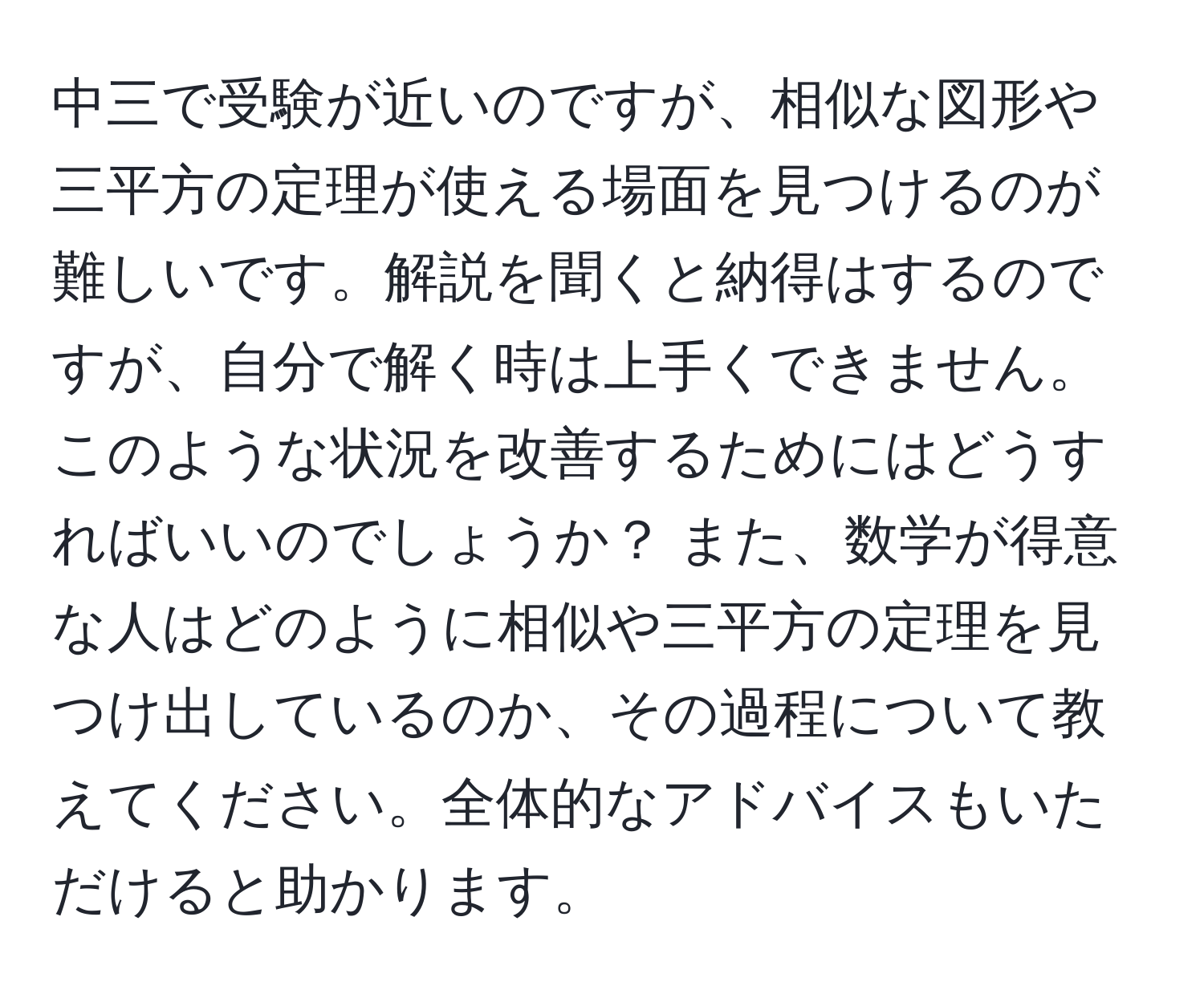 中三で受験が近いのですが、相似な図形や三平方の定理が使える場面を見つけるのが難しいです。解説を聞くと納得はするのですが、自分で解く時は上手くできません。このような状況を改善するためにはどうすればいいのでしょうか？ また、数学が得意な人はどのように相似や三平方の定理を見つけ出しているのか、その過程について教えてください。全体的なアドバイスもいただけると助かります。