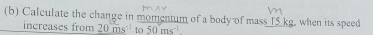 Calculate the change in momentum of a body of mass 15 kg, when its speed 
increases from 20ms^(-1) to 50ms^(-1)