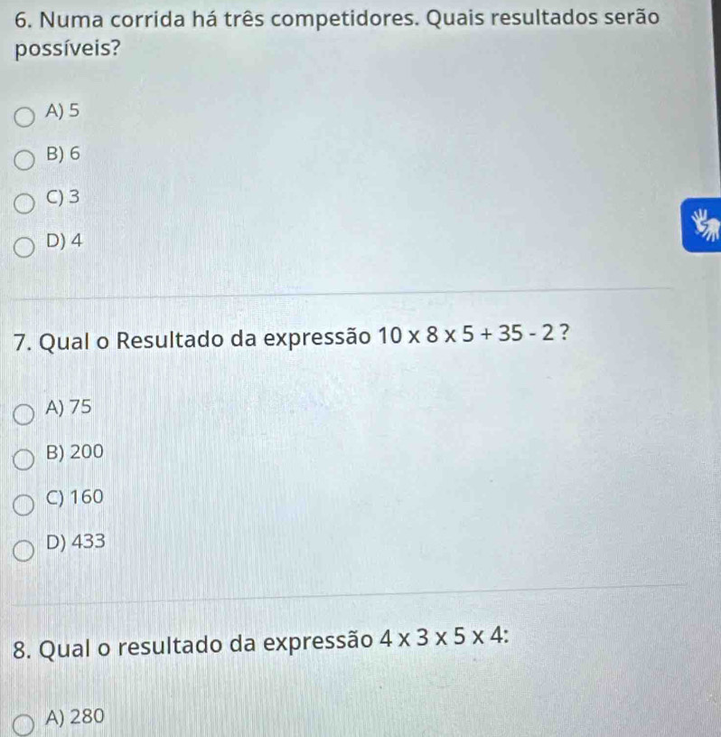 Numa corrida há três competidores. Quais resultados serão
possíveis?
A) 5
B) 6
C) 3
5
D) 4
7. Qual o Resultado da expressão 10* 8* 5+35-2 ?
A) 75
B) 200
C) 160
D) 433
8. Qual o resultado da expressão 4* 3* 5* 4.
A) 280