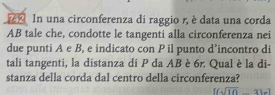 In una circonferenza di raggio r, è data una corda 
AB tale che, condotte le tangenti alla circonferenza nei 
due punti A e B, e indicato con P il punto d’incontro di 
tali tangenti, la distanza di P da AB è 6r. Qual è la di- 
stanza della corda dal centro della circonferenza?
[(sqrt(10)-3)x]