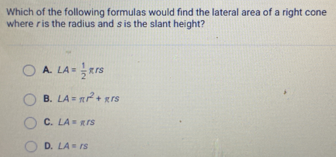 Which of the following formulas would find the lateral area of a right cone
where ris the radius and s is the slant height?
A. LA= 1/2 π rs
B. LA=π r^2+π rs
C. LA=π rs
D. LA=rs