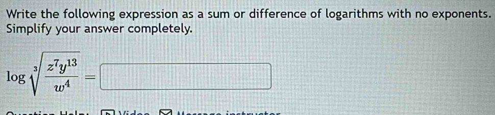 Write the following expression as a sum or difference of logarithms with no exponents. 
Simplify your answer completely.
log sqrt[3](frac z^7y^(13))w^4=□