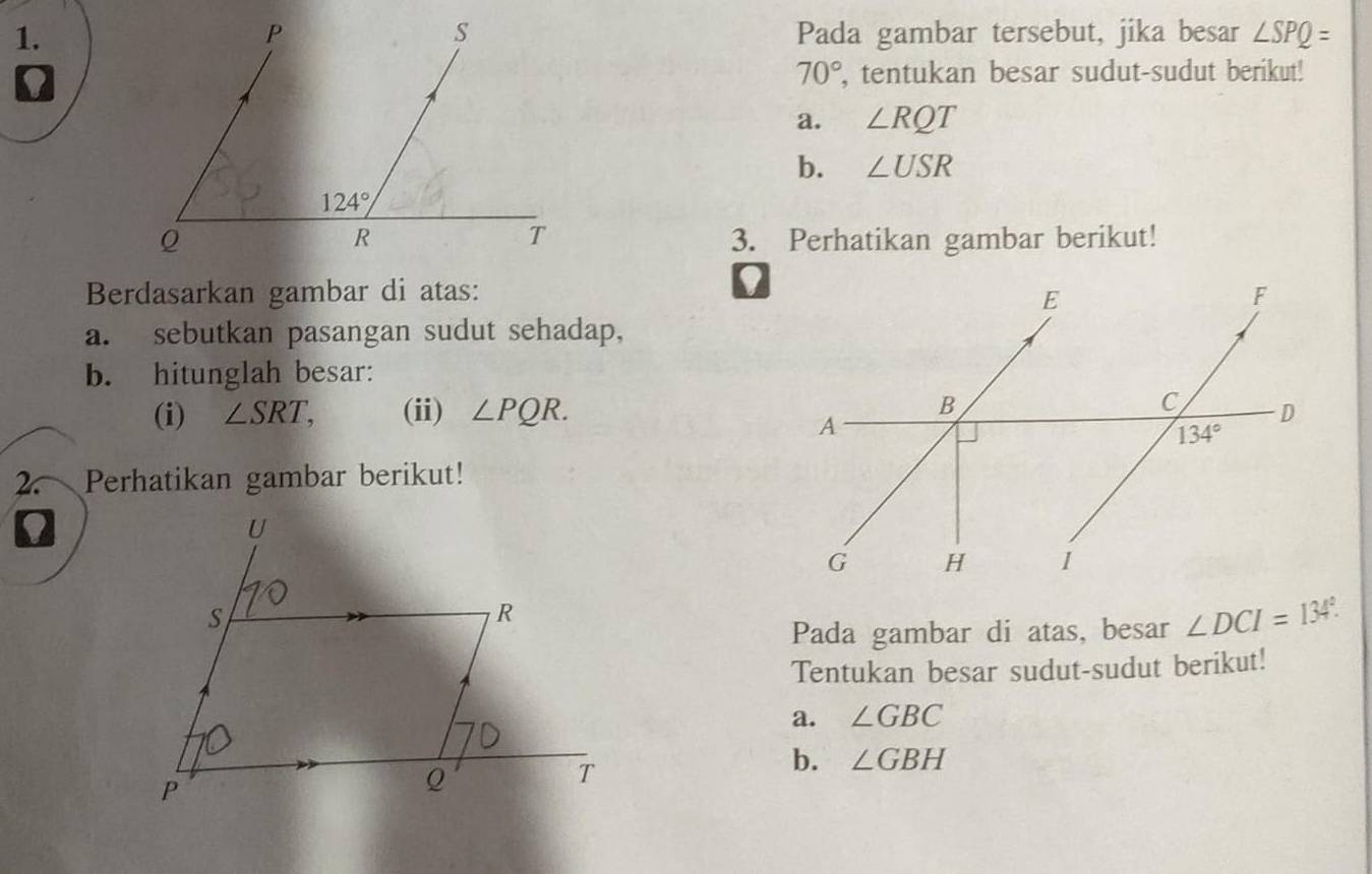 Pada gambar tersebut, jika besar ∠ SPQ=
0, tentukan besar sudut-sudut berikut!
70°
a. ∠ RQT
b. ∠ USR
3. Perhatikan gambar berikut!
Berdasarkan gambar di atas:
a. sebutkan pasangan sudut sehadap,
b. hitunglah besar:
(i) ∠ SRT, (ii) ∠ PQR.
2~ Perhatikan gambar berikut!
0
Pada gambar di atas, besar ∠ DCI=134°.
Tentukan besar sudut-sudut berikut!
a. ∠ GBC
b. ∠ GBH