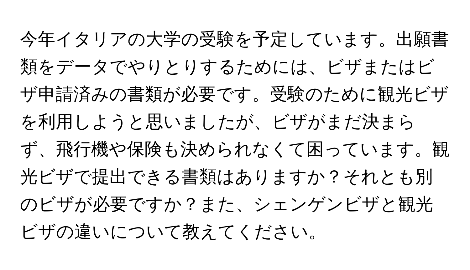 今年イタリアの大学の受験を予定しています。出願書類をデータでやりとりするためには、ビザまたはビザ申請済みの書類が必要です。受験のために観光ビザを利用しようと思いましたが、ビザがまだ決まらず、飛行機や保険も決められなくて困っています。観光ビザで提出できる書類はありますか？それとも別のビザが必要ですか？また、シェンゲンビザと観光ビザの違いについて教えてください。