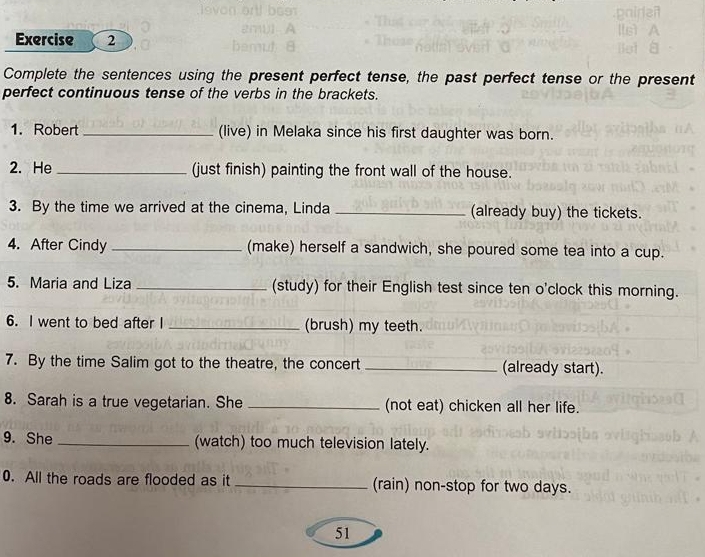 Complete the sentences using the present perfect tense, the past perfect tense or the present 
perfect continuous tense of the verbs in the brackets. 
1. Robert _(live) in Melaka since his first daughter was born. 
2. He _(just finish) painting the front wall of the house. 
3. By the time we arrived at the cinema, Linda _(already buy) the tickets. 
4. After Cindy _(make) herself a sandwich, she poured some tea into a cup. 
5. Maria and Liza _(study) for their English test since ten o'clock this morning. 
6. I went to bed after I _(brush) my teeth. 
7. By the time Salim got to the theatre, the concert _(already start). 
8. Sarah is a true vegetarian. She _(not eat) chicken all her life. 
9. She _(watch) too much television lately. 
0. All the roads are flooded as it _(rain) non-stop for two days. 
51