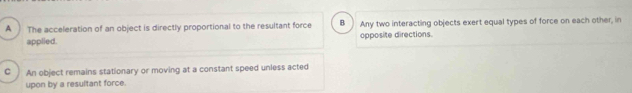 A The acceleration of an object is directly proportional to the resultant force B Any two interacting objects exert equal types of force on each other, in
applied. opposite directions.
C An object remains stationary or moving at a constant speed unless acted
upon by a resultant force.