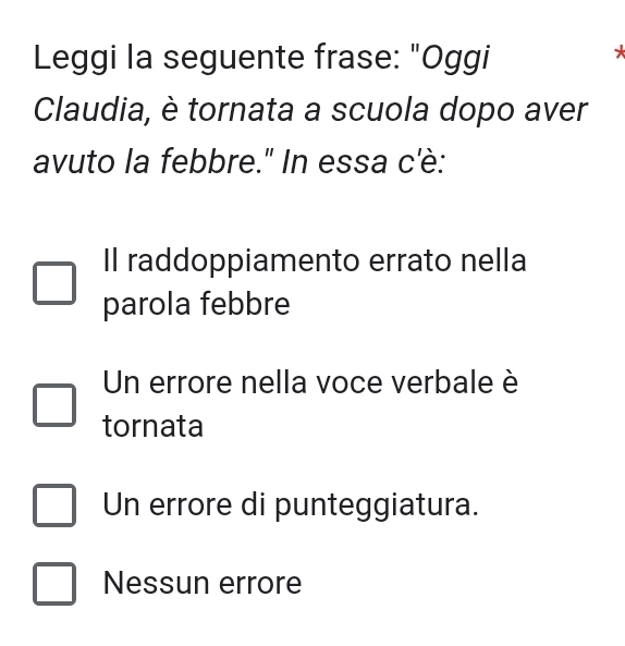 Leggi la seguente frase: "Oggi
*
Claudia, è tornata a scuola dopo aver
avuto la febbre." In essa c'è:
Il raddoppiamento errato nella
parola febbre
Un errore nella voce verbale è
tornata
Un errore di punteggiatura.
Nessun errore