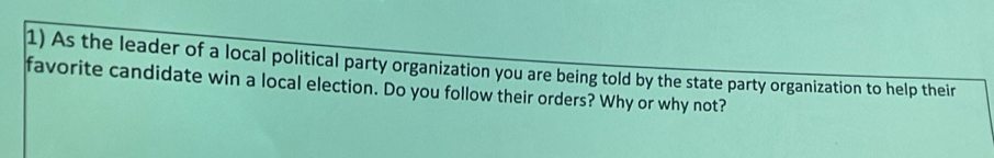 As the leader of a local political party organization you are being told by the state party organization to help their 
favorite candidate win a local election. Do you follow their orders? Why or why not?