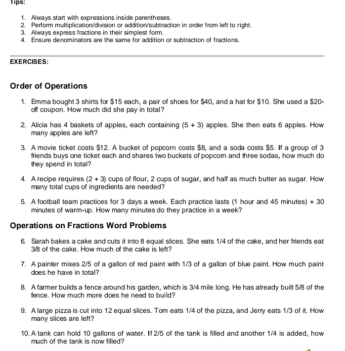 Tips: 
1. Always start with expressions inside parentheses. 
2. Perform multiplication/division or addition/subtraction in order from left to right. 
3. Always express fractions in their simplest form. 
4. Ensure denominators are the same for addition or subtraction of fractions. 
EXERCISES: 
Order of Operations 
1. Emma bought 3 shirts for $15 each, a pair of shoes for $40, and a hat for $10. She used a $20 - 
off coupon. How much did she pay in total? 
2. Alicia has 4 baskets of apples, each containing (5+3) apples. She then eats 6 apples. How 
many apples are left? 
3. A movie ticket costs $12. A bucket of popcorn costs $8, and a soda costs $5. If a group of 3
friends buys one ticket each and shares two buckets of popcorn and three sodas, how much do 
they spend in total? 
4. A recipe requires (2+3) cups of flour, 2 cups of sugar, and half as much butter as sugar. How 
many total cups of ingredients are needed? 
5. A football team practices for 3 days a week. Each practice lasts (1 hour and 45 minutes) + 30
minutes of warm-up. How many minutes do they practice in a week? 
Operations on Fractions Word Problems 
6. Sarah bakes a cake and cuts it into 8 equal slices. She eats 1/4 of the cake, and her friends eat
3/8 of the cake. How much of the cake is left? 
7. A painter mixes 2/5 of a gallon of red paint with 1/3 of a gallon of blue paint. How much paint 
does he have in total? 
8. A farmer builds a fence around his garden, which is 3/4 mile long. He has already built 5/8 of the 
fence. How much more does he need to build? 
9. A large pizza is cut into 12 equal slices. Tom eats 1/4 of the pizza, and Jerry eats 1/3 of it. How 
many slices are left? 
10. A tank can hold 10 gallons of water. If 2/5 of the tank is filled and another 1/4 is added, how 
much of the tank is now filled?