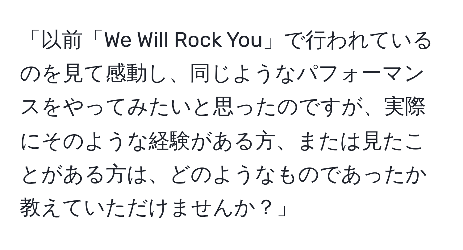 「以前「We Will Rock You」で行われているのを見て感動し、同じようなパフォーマンスをやってみたいと思ったのですが、実際にそのような経験がある方、または見たことがある方は、どのようなものであったか教えていただけませんか？」