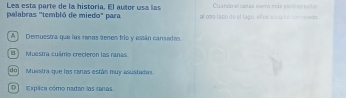 Lea esta parte de la historia. El autor usa las Culando dl nátar meta tuas pásitas satas
palabras ''tembló de miedo" para atoos ta do de el la go, e loss i ce t ó c t o 
A Demuestra que las ranas denen trío y están cansadas.
I Muestra cuámo crecteron los ranas
do] Muestra que las ranas están muy asustadas.
D Expäca cómo nadan las tanas.