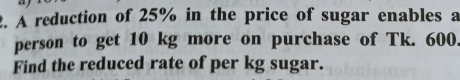 A reduction of 25% in the price of sugar enables a 
person to get 10 kg more on purchase of Tk. 600. 
Find the reduced rate of per kg sugar.