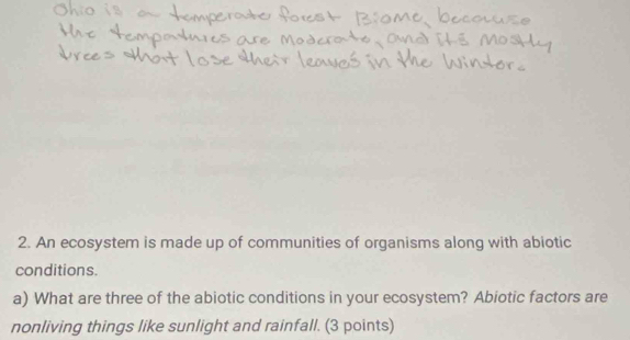 An ecosystem is made up of communities of organisms along with abiotic 
conditions. 
a) What are three of the abiotic conditions in your ecosystem? Abiotic factors are 
nonliving things like sunlight and rainfall. (3 points)