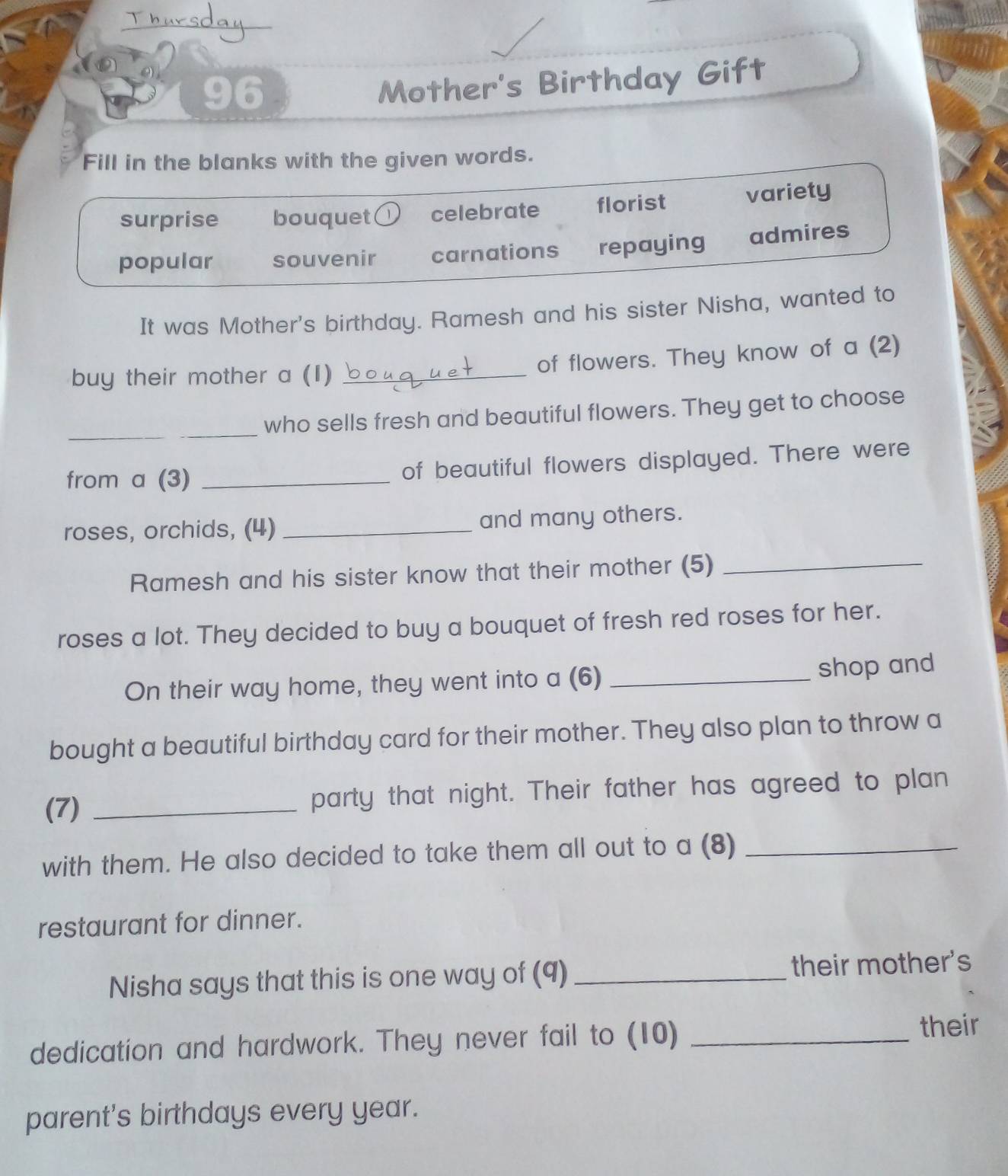 Thursday
96
Mother's Birthday Gift
Fill in the blanks with the given words.
surprise bouquet celebrate florist variety
popular souvenir carnations repaying admires
It was Mother's birthday. Ramesh and his sister Nisha, wanted to
buy their mother a (I) _of flowers. They know of a (2)
_
_who sells fresh and beautiful flowers. They get to choose
from a (3) _of beautiful flowers displayed. There were
roses, orchids, (4)_ and many others.
Ramesh and his sister know that their mother (5)_
roses a lot. They decided to buy a bouquet of fresh red roses for her.
On their way home, they went into a (6) _shop and
bought a beautiful birthday card for their mother. They also plan to throw a
(7) _party that night. Their father has agreed to plan
with them. He also decided to take them all out to a (8)_
restaurant for dinner.
Nisha says that this is one way of (9) _their mother's
dedication and hardwork. They never fail to (10)_
their
parent's birthdays every year.