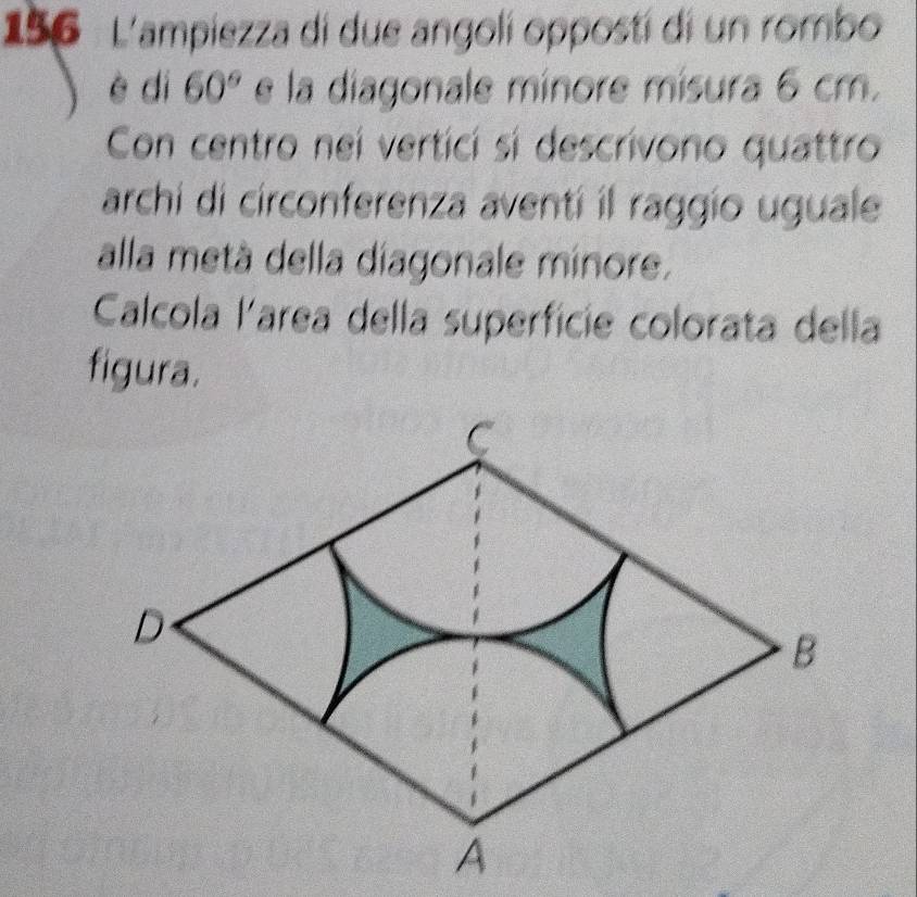 156 L'ampiezza di due angolí oppostí di un rombo 
è dì 60° e la diagonale minore misura 6 cm. 
Con centro nei verticí si descrivono quattro 
archi di circonferenza aventí il raggio uguale 
alla metà della diagonale minore. 
Calcola larea della superficie colorata della 
figura.