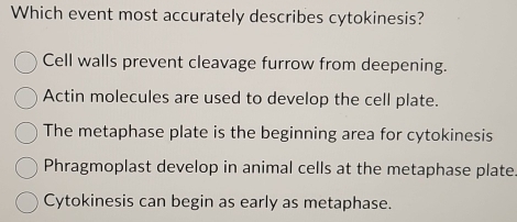 Which event most accurately describes cytokinesis?
Cell walls prevent cleavage furrow from deepening.
Actin molecules are used to develop the cell plate.
The metaphase plate is the beginning area for cytokinesis
Phragmoplast develop in animal cells at the metaphase plate
Cytokinesis can begin as early as metaphase.