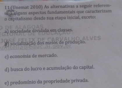 11:(Unemat 2010) As alternativas a seguir referem-
se a alguns aspectos fundamentais que caracterizam
o capitalismo desde sua etapa inicial, exceto:
a) sociedade dividida em classes.
) socialização dos meios de produção.
c) economia de mercado.
d) busca do lucro e acumulação do capital.
e) predomínio da propriedade privada.