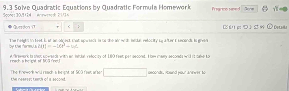 9.3 Solve Quadratic Equations by Quadratic Formula Homework Progress saved Done sqrt(0) 
Score: 20.5/24 Answered: 21/24 
Question 17 < > B 0/1 ptつ 3 % 99 odot Details 
The height in feet h of an object shot upwards in to the air with initial velocity v after t seconds is given 
by the formula h(t)=-16t^2+v_0t. 
A firework is shot upwards with an initial velocity of 180 feet per second. How many seconds will it take to 
reach a height of 503 feet? 
The firework will reach a height of 503 feet after (-3,4) seconds. Round your answer to 
the nearest tenth of a second. 
Submít Questio