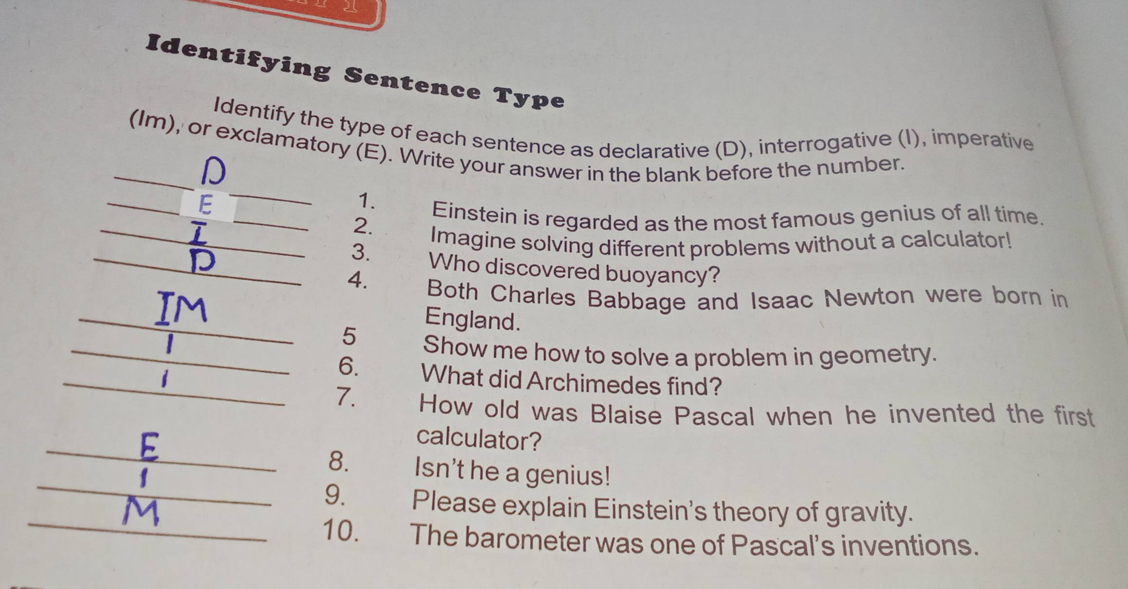 Identifying Sentence Type 
Identify the type of each sentence as declarative (D), interrogative (I), imperative 
_ 
_(Im), or exclamatory (E). Write your answer in the blank before the number. 
D 
_ 
__E 
1. 
_ 
Einstein is regarded as the most famous genius of all time. 
2. 
Imagine solving different problems without a calculator! 
_3. Who discovered buoyancy? 
4. 
_ 
Both Charles Babbage and Isaac Newton were born in 
England. 
5 
_Show me how to solve a problem in geometry. 
_6. What did Archimedes find? 
7. 
How old was Blaise Pascal when he invented the first 
_ 
calculator? 
_ 
8. 
Isn't he a genius! 
_ 
9. Please explain Einstein's theory of gravity. 
10. The barometer was one of Pascal’s inventions.