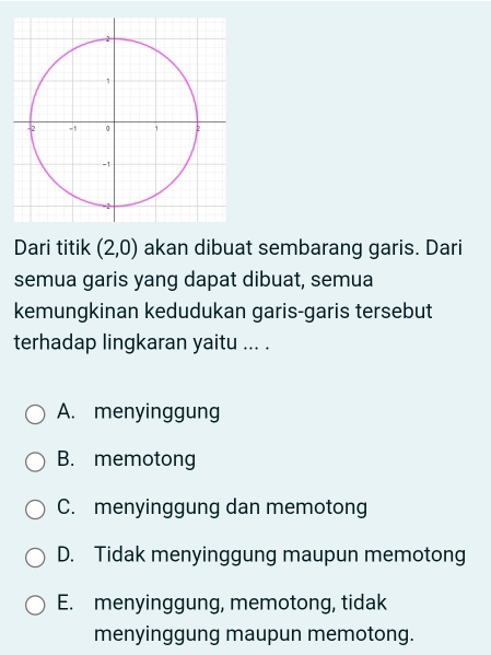 Dari titik (2,0) akan dibuat sembarang garis. Dari
semua garis yang dapat dibuat, semua
kemungkinan kedudukan garis-garis tersebut
terhadap lingkaran yaitu ... .
A. menyinggung
B. memotong
C. menyinggung dan memotong
D. Tidak menyinggung maupun memotong
E. menyinggung, memotong, tidak
menyinggung maupun memotong.